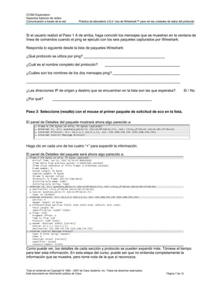 CCNA Exploration
Aspectos básicos de redes:
Comunicación a través de la red             Práctica de laboratorio 2.6.2: Uso de Wireshark™ para ver las unidades de datos del protocolo



Si el usuario realizó el Paso 1 A de arriba, haga coincidir los mensajes que se muestran en la ventana de
línea de comandos cuando el ping se ejecutó con los seis paquetes capturados por Wireshark.

Responda lo siguiente desde la lista de paquetes Wireshark:

¿Qué protocolo se utiliza por ping? ________________________________________

¿Cuál es el nombre completo del protocolo?                        _____________________________________

¿Cuáles son los nombres de los dos mensajes ping? _________________________________

____________________________________________________________________________

¿Las direcciones IP de origen y destino que se encuentran en la lista son las que esperaba?                                     Sí / No

¿Por qué?             _________________________________________________


Paso 3: Seleccione (resalte) con el mouse el primer paquete de solicitud de eco en la lista.

El panel de Detalles del paquete mostrará ahora algo parecido a:




Haga clic en cada uno de los cuatro “+” para expandir la información.

El panel de Detalles del paquete será ahora algo parecido a:




Como puede ver, los detalles de cada sección y protocolo se pueden expandir más. Tómese el tiempo
para leer esta información. En esta etapa del curso, puede ser que no entienda completamente la
información que se muestra, pero tome nota de la que sí reconozca.


Todo el contenido es Copyright © 1992 – 2007 de Cisco Systems, Inc. Todos los derechos reservados.
Este documento es información pública de Cisco.                                                                   Página 7 de 12
 