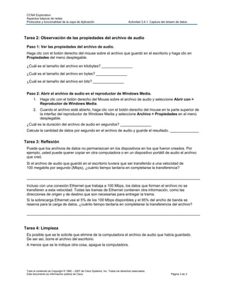 CCNA Exploration
 Aspectos básicos de redes:
 Protocolos y funcionalidad de la capa de Aplicación                                 Actividad 3.4.1: Captura del stream de datos




Tarea 2: Observación de las propiedades del archivo de audio

 Paso 1: Ver las propiedades del archivo de audio.
 Haga clic con el botón derecho del mouse sobre el archivo que guardó en el escritorio y haga clic en
 Propiedades del menú desplegable.

 ¿Cuál es el tamaño del archivo en kilobytes? _______________

 ¿Cuál es el tamaño del archivo en bytes? _______________

 ¿Cuál es el tamaño del archivo en bits? _______________


 Paso 2: Abrir el archivo de audio en el reproductor de Windows Media.
      1. Haga clic con el botón derecho del Mouse sobre el archivo de audio y seleccione Abrir con >
         Reproductor de Windows Media.
      2. Cuando el archivo esté abierto, haga clic con el botón derecho del mouse en la parte superior de
         la interfaz del reproductor de Windows Media y seleccione Archivo > Propiedades en el menú
         desplegable.
 ¿Cuál es la duración del archivo de audio en segundos? _______________
 Calcule la cantidad de datos por segundo en el archivo de audio y guarde el resultado. ______________


Tarea 3: Reflexión
 Puede que los archivos de datos no permanezcan en los dispositivos en los que fueron creados. Por
 ejemplo, usted puede querer copiar en otra computadora o en un dispositivo portátil de audio el archivo
 que creó.
 Si el archivo de audio que guardó en el escritorio tuviera que ser transferido a una velocidad de
 100 megabits por segundo (Mbps), ¿cuánto tiempo tardaría en completarse la transferencia?

 ____________________________________________________________________________________

 Incluso con una conexión Ethernet que trabaja a 100 Mbps, los datos que forman el archivo no se
 transfieren a esta velocidad. Todas las tramas de Ethernet contienen otra información, como las
 direcciones de origen y de destino que son necesarias para entregar la trama.
 Si la sobrecarga Ethernet usa el 5% de los 100 Mbps disponibles y el 95% del ancho de banda se
 reserva para la carga de datos, ¿cuánto tiempo tardaría en completarse la transferencia del archivo?

 ____________________________________________________________________________________


Tarea 4: Limpieza
 Es posible que se le solicite que elimine de la computadora el archivo de audio que había guardado.
 De ser así, borre el archivo del escritorio.
 A menos que se le indique otra cosa, apague la computadora.




 Todo el contenido es Copyright © 1992 – 2007 de Cisco Systems, Inc. Todos los derechos reservados.
 Este documento es información pública de Cisco.                                                                    Página 3 de 3
 