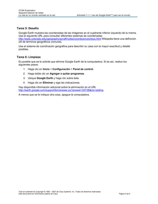 CCNA Exploration
 Aspectos básicos de redes:
 La vida en un mundo centrado en la red                               Actividad 1.1.1: Uso de Google Earth™ para ver el mundo




Tarea 5: Desafío
 Google Earth muestra las coordenadas de las imágenes en el cuadrante inferior izquierdo de la misma.
 Use el siguiente URL para consultar diferentes sistemas de coordenadas:
 http://www.colorado.edu/geography/gcraft/notes/coordsys/coordsys.html Wikipedia tiene una definición
 útil de términos geográficos comunes.
 Use el sistema de coordinación geográfica para describir su casa con la mayor exactitud y detalle
 posibles.


Tarea 6: Limpieza
 Es posible que se le solicite que elimine Google Earth de la computadora. Si es así, realice los
 siguientes pasos:
      1. Haga clic en Inicio > Configuración > Panel de control.
      2. Haga doble clic en Agregar o quitar programas.
      3. Ubique Google Earth y haga clic sobre éste.
      4. Haga clic en Eliminar y siga las indicaciones.
 Hay disponible información adicional sobre la eliminación en el URL
 http://earth.google.com/support/bin/answer.py?answer=20738&ctx=sibling.
 A menos que se le indique otra cosa, apague la computadora.




 Todo el contenido es Copyright © 1992 – 2007 de Cisco Systems, Inc. Todos los derechos reservados.
 Este documento es información pública de Cisco.                                                                 Página 5 de 5
 