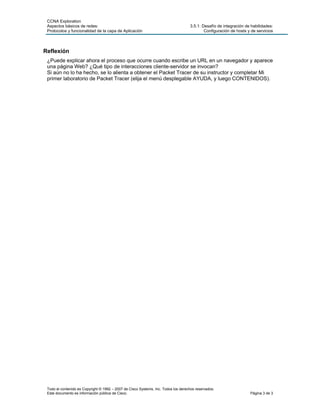 CCNA Exploration
 Aspectos básicos de redes:                                                         3.5.1: Desafío de integración de habilidades:
 Protocolos y funcionalidad de la capa de Aplicación                                        Configuración de hosts y de servicios



Reflexión
 ¿Puede explicar ahora el proceso que ocurre cuando escribe un URL en un navegador y aparece
 una página Web? ¿Qué tipo de interacciones cliente-servidor se invocan?
 Si aún no lo ha hecho, se lo alienta a obtener el Packet Tracer de su instructor y completar Mi
 primer laboratorio de Packet Tracer (elija el menú desplegable AYUDA, y luego CONTENIDOS).




 Todo el contenido es Copyright © 1992 – 2007 de Cisco Systems, Inc. Todos los derechos reservados.
 Este documento es información pública de Cisco.                                                                    Página 3 de 3
 