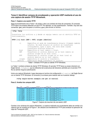 CCNA Exploration
Aspectos básicos de redes:
Capa de Transporte del modelo OSI             Práctica de laboratorio 4.5.2: Protocolos de la capa de Transporte TCP/IP, TCP y UDP




Tarea 2: Identificar campos de encabezado y operación UDP mediante el uso de
una captura de sesión TFTP Wireshark.
Paso 1: Capture una sesión TFTP.
Siga el procedimiento de la Tarea 1 de arriba y abra una ventana de línea de comandos. El comando
TFTP tiene una sintaxis diferente a la de FTP. Por ejemplo: no hay autenticación. También, hay sólo dos
comandos: get, para recuperar un archivo y put, para enviar un archivo.

 >tftp –help

 Transfiere los archivos a y desde un equipo remoto con el servicio TFTP en
 funcionamiento.

 TFTP [-i] host [GET | PUT] origen [destino]

                -i              Especifica el modo de transferencia binario (llamado también
                                octeto). En modo binario el archivo se transfiere
                                literalmente, byte a byte. Use este modo cuando
                                transfiera archivos binarios.
                host            Especifica el host remoto o local.
                GET             Transfiere el archivo destino en el host remoto al
                                archivo origen en el host local.
                PUT             Transfiere el archivo origen en el host local al
                                archivo destino en el host remoto.
              origen            Especifica el archivo a transferir.
            destino             Especifica dónde transferir el archivo.
                                 Tabla 1. Sintaxis TFTP para un cliente TFTP Windows.

La Tabla 1 contiene sintaxis de cliente TFTP Windows. El servidor TFTP tiene su propio directorio en
Eagle Server, /tftpboot, que es diferente de la estructura del directorio admitido por el servidor FTP.
No se admite ninguna autenticación.

Inicie una captura Wireshark, luego descargue el archivo de configuración s1-central de Eagle Server
con el cliente TFTP Windows. El comando y la sintaxis para realizar esto se muestran debajo:

           >tftp eagle-server.example.com get s1-central

Paso 2: Analice los campos UDP.




                                          Figura 7. Captura de resumen de una sesión UDP.

Cambie a las ventanas de captura Wireshark. La captura realizada por el estudiante debe ser similar a la
captura que se muestra en la Figura 7. Se utilizará una transferencia TFTP para analizar la operación de
capa de Transporte UDP.


Todo el contenido es Copyright © 1992 – 2007 de Cisco Systems, Inc. Todos los derechos reservados.
Este documento es información pública de Cisco.                                                              Página 8 de 10
 