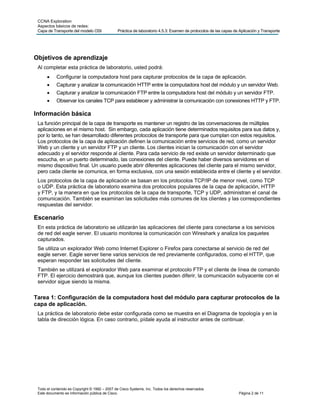CCNA Exploration
 Aspectos básicos de redes:
 Capa de Transporte del modelo OSI             Práctica de laboratorio 4.5.3: Examen de protocolos de las capas de Aplicación y Transporte




Objetivos de aprendizaje
 Al completar esta práctica de laboratorio, usted podrá:
           Configurar la computadora host para capturar protocolos de la capa de aplicación.
           Capturar y analizar la comunicación HTTP entre la computadora host del módulo y un servidor Web.
           Capturar y analizar la comunicación FTP entre la computadora host del módulo y un servidor FTP.
           Observar los canales TCP para establecer y administrar la comunicación con conexiones HTTP y FTP.

Información básica
 La función principal de la capa de transporte es mantener un registro de las conversaciones de múltiples
 aplicaciones en el mismo host. Sin embargo, cada aplicación tiene determinados requisitos para sus datos y,
 por lo tanto, se han desarrollado diferentes protocolos de transporte para que cumplan con estos requisitos.
 Los protocolos de la capa de aplicación definen la comunicación entre servicios de red, como un servidor
 Web y un cliente y un servidor FTP y un cliente. Los clientes inician la comunicación con el servidor
 adecuado y el servidor responde al cliente. Para cada servicio de red existe un servidor determinado que
 escucha, en un puerto determinado, las conexiones del cliente. Puede haber diversos servidores en el
 mismo dispositivo final. Un usuario puede abrir diferentes aplicaciones del cliente para el mismo servidor,
 pero cada cliente se comunica, en forma exclusiva, con una sesión establecida entre el cliente y el servidor.
 Los protocolos de la capa de aplicación se basan en los protocolos TCP/IP de menor nivel, como TCP
 o UDP. Esta práctica de laboratorio examina dos protocolos populares de la capa de aplicación, HTTP
 y FTP, y la manera en que los protocolos de la capa de transporte, TCP y UDP, administran el canal de
 comunicación. También se examinan las solicitudes más comunes de los clientes y las correspondientes
 respuestas del servidor.

Escenario
 En esta práctica de laboratorio se utilizarán las aplicaciones del cliente para conectarse a los servicios
 de red del eagle server. El usuario monitorea la comunicación con Wireshark y analiza los paquetes
 capturados.
 Se utiliza un explorador Web como Internet Explorer o Firefox para conectarse al servicio de red del
 eagle server. Eagle server tiene varios servicios de red previamente configurados, como el HTTP, que
 esperan responder las solicitudes del cliente.
 También se utilizará el explorador Web para examinar el protocolo FTP y el cliente de línea de comando
 FTP. El ejercicio demostrará que, aunque los clientes pueden diferir, la comunicación subyacente con el
 servidor sigue siendo la misma.


Tarea 1: Configuración de la computadora host del módulo para capturar protocolos de la
capa de aplicación.
 La práctica de laboratorio debe estar configurada como se muestra en el Diagrama de topología y en la
 tabla de dirección lógica. En caso contrario, pídale ayuda al instructor antes de continuar.




 Todo el contenido es Copyright © 1992 – 2007 de Cisco Systems, Inc. Todos los derechos reservados.
 Este documento es información pública de Cisco.                                                                   Página 2 de 11
 
