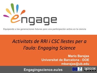 Equipando a las generaciones futuras para una participación activa en la ciencia
Engagingscience.eu/es
Activitats de RRI i CSC llestes per a
l’aula: Engaging Science
Mario Barajas
Universitat de Barcelona - DOE
mbarajas@ub.edu
 