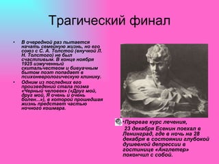 Трагический финал В очередной раз пытается начать семейную жизнь, но его союз с С. А. Толстой (внучкой Л. Н. Толстого) не был счастливым. В конце ноября 1925 измученный скитальчеством и бивуачным бытом поэт попадает в психоневрологическую клинику.  Одним из последних его произведений стала поэма «Черный человек» («Друг мой, друг мой, Я очень и очень болен...»), в которой прошедшая жизнь предстает частью ночного кошмара. Прервав курс лечения, 23 декабря Есенин поехал в Ленинград, где в ночь на 28 декабря в состоянии глубокой душевной депрессии в гостинице «Англетер» покончил с собой. 