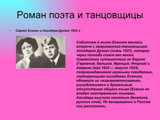Роман поэта и танцовщицы Сергей Есенин и Айседора Дункан 1922 г. Событием в жизни Есенина явилась встреча с американской танцовщицей Айседорой Дункан (осень 1921), которая через полгода стала его женой. Совместное путешествие по Европе (Германия, Бельгия, Франция, Италия) и Америке (май 1922 — август 1923), сопровождавшееся шумными скандалами, эпатирующими выходками Есенина, обнажило их «взаимонепонимание», усугублявшееся и буквальным отсутствием общего языка (Есенин не владел иностранными языками, Айседора выучила несколько десятков русских слов). По возвращении в Россию они расстались. 
