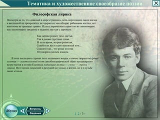 Тематика и художественное своеобразие поэзии
                     Философская лирика
Несмотря на то, что «каждый в мире странник», цепь мироздания, закон жизни
и вселенной не прекратится, не прервется: «не обгорят рябиновые кисти», «от
желтизны не пропадет трава». И уход лирического героя так же закономерен,
как закономерно увядание и падение листьев с деревьев:

                        Как дерево роняет тихо листья,
                        Так я роняю грустные слова.
                        И если время, ветром разметая,
                        Сгребет их все в один ненужный ком...
                        Скажите так... что роща золотая
                        Отговорила милым языком.

    В этих последних строках поэт поднимает вопрос о своем творчестве (роща
золотая — золотоголовый поэт (автобиографический образ неоднократно
встре­чается в поэзии Есенина); падающие листья — слова — строки —
стихи). Поэт полон сомнений и раздумий не только о жизни, но и о судьбе
своих стихов.




                                                        1 2­3­
 