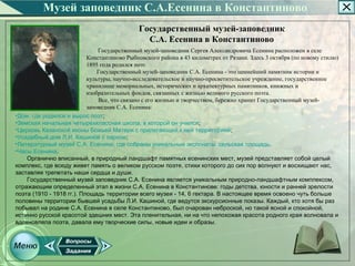Музей заповедник С.А.Есенина в Константиново
                                             Государственный музей-заповедник
                                               С.А. Есенина в Константиново
                               Государственный музей­заповедник Сергея Александровича Есенина расположен в селе
                           Константиново Рыбновского района в 43 километрах от Рязани. Здесь 3 октября (по новому стилю)
                           1895 года родился поэт.
                               Государственный музей­заповедник С.А. Есенина ­ это ценнейший памятник истории и
                           культуры, научно­исследовательское и научно­просветительское учреждение, государственное
                           хранилище мемориальных, исторических и архитектурных памятников, книжных и
                           изобразительных фондов, связанных с жизнью великого русского поэта.
                               Все, что связано с его жизнью и творчеством, бережно хранит Государственный музей­
                           заповедник С.А. Есенина:
•Дом, где родился и вырос поэт;
•Земская начальная четырехклассная школа, в которой он учился;
•Церковь Казанской иконы Божьей Матери с прилегающей к ней территорией;
•Усадебный дом Л.И. Кашиной с парком;
•Литературный музей С.А. Есенина, где собраны уникальные экспонаты, сельская площадь.
•Часы Есенина.
    Органично вписанный, в природный ландшафт памятных есенинских мест, музей представляет собой целый
комплекс, где всюду живет память о великом русском поэте, стихи которого до сих пор волнуют и восхищают нас,
заставляя трепетать наши сердца и души.
    Государственный музей заповедник С.А. Есенина является уникальным природно-ландшафтным комплексом,
отражающим определенный этап в жизни С.А. Есенина в Константинове: годы детства, юности и ранней зрелости
поэта (1910 - 1918 гг.). Площадь территории всего музея - 14, 6 гектара. В настоящее время освоено чуть больше
половины территории бывшей усадьбы Л.И. Кашиной, где ведутся экскурсионные показы. Каждый, кто хотя бы раз
побывал на родине С.А. Есенина в селе Константиново, был очарован неброской, но такой ясной и спокойной,
истинно русской красотой здешних мест. Эта пленительная, ни на что непохожая красота родного края волновала и
вдохновляла поэта, давала ему творческие силы, новые идеи и образы.
 