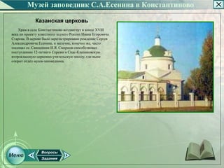 Музей заповедник С.А.Есенина в Константиново

             Казанская церковь
    Храм в селе Константиново воздвигнут в конце XVIII
века по проекту известного зодчего России Ивана Егоровича
Старова. В церкви было зарегистрировано рождение Сергея
Александровича Есенина, и мальчик, конечно же, часто
посещал ее. Священник И.Я. Смирнов способствовал
поступлению 12­летнего Сережи в Спас­Клепиковскую
второклассную церковно­учительскую школу, где ныне
открыт отдел музея­заповедника.
 