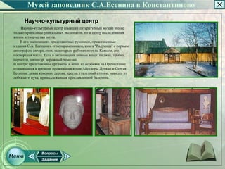Музей заповедник С.А.Есенина в Константиново

      Научно-культурный центр
    Научно­культурный центр (бывший литературный музей) это не
только хранилище уникальных экспонатов, но и центр исследования
жизни и творчества поэта.
    В его экспозициях представлены: рукописи, прижизненные
издания С.А. Есенина и его современников, книга "Радуница" с первым
автографом автора, стол, за которым работал поэт на Кавказе, его
посмертная маска. Есть в экспозициях личные вещи: пиджак, трубка,
перчатки, цилиндр, дорожный чемодан.
В центре представлены предметы и вещи из особняка на Пречистенке
относящиеся к времени проживания в нем Айседоры Дункан и Сергея
Есенина: диван красного дерева, кресла, туалетный столик, накидка из
лебяжьего пуха, принадлежавшая прославленной балерине.
 