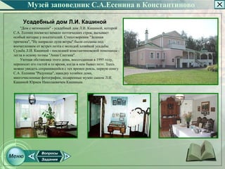 Музей заповедник С.А.Есенина в Константиново

     Усадебный дом Л.И. Кашиной
    "Дом с мезонином" ­ усадебный дом Л.И. Кашиной, которой
С.А. Есенин посвятил немало поэтических строк, вызывает
особый интерес у посетителей. Стихотворения "Зеленая
прическа", "Не напрасно дули ветры" были созданы под
впечатлением от встреч поэта с молодой хозяйкой усадьбы.
Судьба Л.И. Кашиной ­ последней константиновской помещицы ­
легла в основу поэмы "Анна Снегина".
    Уютная обстановка этого дома, воссозданная в 1995 году,
переносит его гостей в то время, когда в нем бывал поэт. Здесь
можно увидеть сохранившийся с тех времен рояль, первую книгу
С.А. Есенина "Радуница", накидку хозяйки дома,
многочисленные фотографии, подаренные музею сыном Л.И.
Кашиной Юрием Николаевичем Кашиным.
 