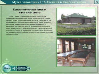 Музей заповедник С.А.Есенина в Константиново

         Константиновская земская
             начальная школа
    Рядом с домом Есениных расположена одноэтажная
деревянная земская начальная школа, которую Сергей Есенин
закончил в 1909 году с похвальным листом. К 100­летию со дня
рождения поэта школа была восстановлена. В школе развернута
экспозиция, посвященная роли земских в образовании и
воспитании крестьянских детей. В мемориальном есенинском
классе можно увидеть грифельную дощечку для письма, которой
пользовался Сережа во время учебы в первом классе, фотографии
его первых учителей, учебники, литературу для чтения, наглядные
учебные пособия.
 