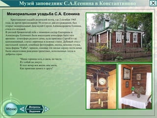 Музей заповедник С.А.Есенина в Константиново
 Мемориальная усадьба С.А. Есенина
    Крестьянская усадьба родителей поэта, где 2 октября 1965
года, во время празднования 70­летия со дня его рождения, был
открыт мемориальный Дом­музей Сергея Александровича Есенина,
стала его основой.
В уютной бревенчатой избе с помощью сестер Екатерины и
Александры Есениных была воссоздана атмосфера быта того
времени ­ атмосфера родного дома, куда приезжал Сергей и где
вдохновленный, слагал лиричные и нежные стихи. Дубовый стол с
настольной лампой, семейные фотографии, иконы, венские стулья,
часы фирмы "Габю", зеркало, самовар эти милые сердцу поэта вещи
были свидетелями рождения трепетных, исполненных тепла и
доброты строк:
           "Наша горница хоть и мала, но чиста.
           Я с собой на досуге.
           В этот вечер вся жизнь мне мила,
           Как приятная память о друге"
 