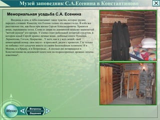 Музей заповедник С.А.Есенина в Константиново
 Мемориальная усадьба С.А. Есенина
    Входишь в дом, и тебя охватывает такое чувство, которое трудно
передать словами. Кажется, что Есенин только что вышел в сад. В избе все
расставлено так, как было при жизни Сергея Александровича. Хранятся
вещи, окружавшие поэта. Слева от двери на деревянной вешалке знаменитый
"ветхий шушун" его матери. У стены стоит небольшой потертый сундучок, в
котором юный Сергей хранил личные вещи, любимые книги Пушкина,
Лермонтова, Гоголя, Некрасова... У него, как и у всех вещей, свой
инвентарный номер, свое место ­ в прихожей, рядом с кроватью. Где только
не побывал этот сундучок вместе со своим беспокойным хозяином! И в
Москве, и в Крыму, и в Петрограде... А сколько раз возвращался в
Константиново на дедовской телеге или на подрессоренных дрожках лихача­
извозчика?..
 