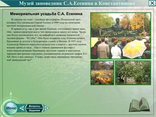 Музей заповедник С.А.Есенина в Константиново
  Мемориальная усадьба С.А. Есенина
     В горнице на стене ­ семейные фотографии, Похвальный лист,
которым был награжден Сергей Есенин в 1909 году по окончании
местной четырехклассной школы.
     В правом углу, как и при жизни Есенина, отстукивают время часы.
Они ­ живые свидетели всего, что происходило много лет назад. Часам
уже более восьмидесяти лет, на циферблате название знаменитой
часовой фирмы ­ "В.Габю". Они были подарены отцу Есенина купцом
Крыловым за долгую и безупречную службу в Москве. В 1921 году
Александр Никитич вернулся в родное село и вместе с другими своими
вещами привез и часы... Они в темном деревянном футляре с
кокетливыми резными башенками, желтыми гирями и маятником,
черными фигурными стрелками, указывающими на римские цифры X и
XII. Поэт о них написал: "Скоро, скоро часы деревянные прохрипят
мой двенадцатый час!".
 