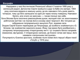 Народився у селі Костянтинові Рязанської області 3 жовтня 1895 року у
селянській родині. Дитинство Сергія пройшло в діда та баби (по матері). 1904
року хлопчика віддали в земську школу, де він навчався п'ять років замість
чотирьох, тому що його залишали на один рік через погану поведінку. Навчався
багато, але нічого не закінчив» — писав пізніше про себе.
Хоча Москва була охоплена революційним рухом, молодий поет не захоплювався
робітничим життям і не поклав його в основу своєї творчості. Він тягнувся до
зображання патріархального минулого Русі, зокрема села.
Згодом Сергій Єсенін переїжджає до Петрограда, де особисто знайомиться з О.
Блоком. Це знайомство окрилило юнака. Йому тоді важко було розібратися у
складному петроградському літературному житті: тут існувало багато напрямів
(імажинізм, футуризм). У літературних салонах, де Єсенін читав свої вірші, його
називали «селянським пастушком».
Популярність Єсеніна зростала, особливо після появи його першої збірки поезії
«Голуб» у 1916 році.
Біографія
 