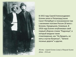 В 1915 году Сергей Александрович
Есенин уехал в Петроград (ныне
Санкт-Петербург) и познакомился там
с великими поэтами России 20 века с
Блоком, Городецким, Клюевым. В
1916 году Есенин опубликовал свой
первый сборник стихов “Радуница”, в
который входили такие
стихотворения, как “Не бродить, не
мять в кустах багряных”, “Запели
тесаные дороги” и другие.
Поэты - Сергей Есенин (слева) и Николай Клюев
Фото - 1916 год.
 