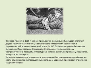 В первой половине 1916 г. Есенин призывается в армию, но благодаря хлопотам
друзей получает назначение ("с высочайшего соизволения") санитаром в
Царскосельский военно-санитарный поезд № 143 Ее Императорского Величества
Государыни Императрицы Александры Федоровны, что позволяет ему
беспрепятственно посещать литературные салоны, бывать на приемах у меценатов,
выступать на концертах.
На одном из концертов в лазарете, к которому он был прикомандирован (здесь же
несли службу сестер милосердия императрица и царевны), происходит его встреча
с царской семьей.
 