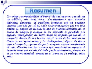 Este video se contextualiza al interior de una empresa situada en
un edificio, esta tiene varios departamentos que cumplen
diferentes funciones, el problema comienza con un pequeño
incendio causado por el descuido de un trabajador que tira una
colilla de cigarro al césped, lo que en primera instancia no es
causa de peligro, y aunque en ese momento es percibido por
algunos trabajadores no hacen nada al respecto ya que no se
encuentra dentro de sus tareas, con el correr de los minutos la
llama se va agrandando y los trabajadores siguen sin hacer
algo al respecto, a pesar de que la mayoría este en conocimiento
de esto, diversas son las razones que mencionan no apagar el
incendio como que no este del lado que le corresponde, porque no
es su responsabilidad, porque no es parte de su trabajo, entre
otros
 