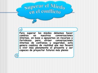 Para superar los miedos debemos hacer
cambios     en    nuestras   conversaciones
internas, en base a apoyarnos en recursos y
fortalezas   para    atraer  conversaciones
internas de confianza y seguridad, esto
genera cambios de realidad que nos llevará
a vivir más plenamente el presente y ser
capaces de proyectar futuros más plenos
 