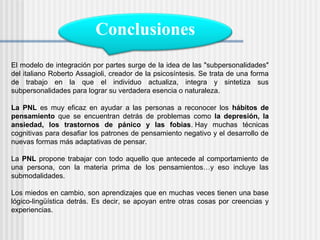 Conclusiones
El modelo de integración por partes surge de la idea de las "subpersonalidades"
del italiano Roberto Assagioli, creador de la psicosíntesis. Se trata de una forma
de trabajo en la que el individuo actualiza, integra y sintetiza sus
subpersonalidades para lograr su verdadera esencia o naturaleza.

La PNL es muy eficaz en ayudar a las personas a reconocer los hábitos de
pensamiento que se encuentran detrás de problemas como la depresión, la
ansiedad, los trastornos de pánico y las fobias. Hay muchas técnicas
cognitivas para desafiar los patrones de pensamiento negativo y el desarrollo de
nuevas formas más adaptativas de pensar.

La PNL propone trabajar con todo aquello que antecede al comportamiento de
una persona, con la materia prima de los pensamientos…y eso incluye las
submodalidades.

Los miedos en cambio, son aprendizajes que en muchas veces tienen una base
lógico-lingüística detrás. Es decir, se apoyan entre otras cosas por creencias y
experiencias.
 