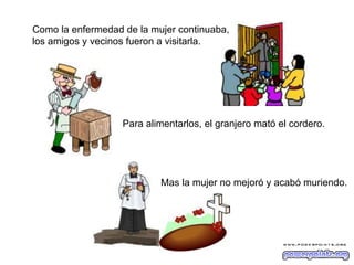 Como la enfermedad de la mujer continuaba,
los amigos y vecinos fueron a visitarla.

Para alimentarlos, el granjero mató el cordero.

Mas la mujer no mejoró y acabó muriendo.

 