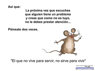 Así que:
La próxima vez que escuches
que alguien tiene un problema
y creas que como no es tuyo,
no le debes prestar atención...
Piénsalo dos veces.

"El que no vive para servir, no sirve para vivir"
Parka

 