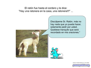 El ratón fue hasta el cordero y le dice:
"Hay una ratonera en la casa, una ratonera!!!" ...

Discúlpeme Sr. Ratón, más no
hay nada que yo pueda hacer,
solamente pedir por usted.
Quédese tranquilo que será
recordado en mis oraciones."

 