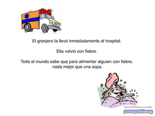 El granjero la llevó inmediatamente al hospital.
Ella volvió con fiebre.
Todo el mundo sabe que para alimentar alguien con fiebre,
nada mejor que una sopa.

 