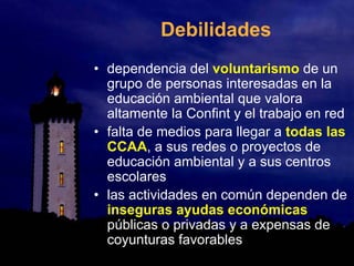 Debilidades
• dependencia del voluntarismo de un
grupo de personas interesadas en la
educación ambiental que valora
altamente la Confint y el trabajo en red
• falta de medios para llegar a todas las
CCAA, a sus redes o proyectos de
educación ambiental y a sus centros
escolares
• las actividades en común dependen de
inseguras ayudas económicas
públicas o privadas y a expensas de
coyunturas favorables
 
