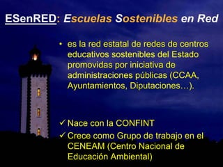 ESenRED: Escuelas Sostenibles en Red
• es la red estatal de redes de centros
educativos sostenibles del Estado
promovidas por iniciativa de
administraciones públicas (CCAA,
Ayuntamientos, Diputaciones…).
Nace con la CONFINT
Crece como Grupo de trabajo en el
CENEAM (Centro Nacional de
Educación Ambiental)
 