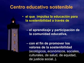Centro educativo sostenible
• el que impulsa la educación para
la sostenibilidad a través de
– el aprendizaje y participación de
la comunidad educativa,
– con el fin de promover los
valores de la sostenibilidad
(ecológicos, económicos, sociales,
culturales, de salud, de equidad,
de justicia social..).
 