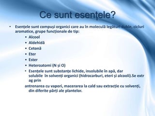 Ce sunt esențele?
• Esențele sunt compuși organici care au în moleculă legături duble, cicluri
aromatice, grupe funcționale de tip:
• Alcool
• Aldehidă
• Cetonă
• Eter
• Ester
• Heteroatomi (N și O)
• Esențele sunt substanțe lichide, insolubile în apă, dar
solubile în solvenți organici (hidrocarburi, eteri și alcooli).Se extr
ag prin
antrenarea cu vapori, macerarea la cald sau extracție cu solvenți,
din diferite părți ale plantelor.
 