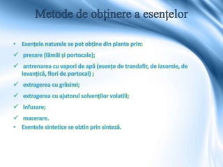 • Esențele naturale se pot obține din plante prin:
 presare (lâmâi și portocale);
 antrenarea cu vapori de apă (esențe de trandafir, de iasomie, de
levanțică, flori de portocal) ;
 extragerea cu grăsimi;
 extragerea cu ajutorul solvenților volatili;
 infuzare;
 macerare.
• Esentele sintetice se obtin prin sinteză.
 