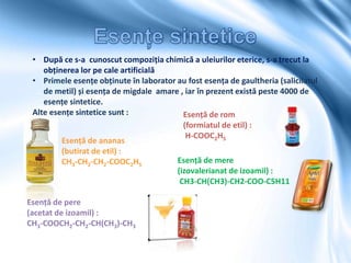 • După ce s-a cunoscut compoziția chimică a uleiurilor eterice, s-a trecut la
obținerea lor pe cale artificială
• Primele esențe obținute în laborator au fost esența de gaultheria (salicilatul
de metil) și esența de migdale amare , iar în prezent există peste 4000 de
esențe sintetice.
Alte esențe sintetice sunt : Esență de rom
(formiatul de etil) :
H-COOC2H5
Esență de ananas
(butirat de etil) :
CH3-CH2-CH2-COOC2H5
Esență de pere
(acetat de izoamil) :
CH3-COOCH2-CH2-CH(CH3)-CH3
Esență de mere
(izovalerianat de izoamil) :
CH3-CH(CH3)-CH2-COO-C5H11
 