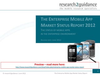 THE ENTERPRISE MOBILE APP
                                                  MARKET STATUS REPORT 2012
                                                  THE STATUS OF MOBILE APPS
                                                  IN THE ENTERPRISE ENVIRONMENT

                                                  RELEASE DATE: JUNE 2012




                                         Preview – read more here:
                 http://www.research2guidance.com/shop/index.php/enterprise-mobile-app-market-status-report

                                                                                                                     1
© research2guidance | June 2012                                     The Enterprise Mobile App Market Status Report
 