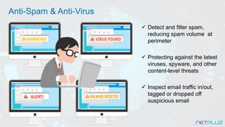 ✓ Detect and filter spam,
reducing spam volume at
perimeter
✓ Protecting against the latest
viruses, spyware, and other
content-level threats
✓ Inspect email traffic in/out,
tagged or dropped off
suspicious email
Anti-Spam & Anti-Virus
 