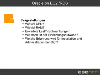 Oracle on EC2 /RDS



     Fragestellungen
       Wieviel CPU?
       Wieviel RAM?
       Erwartete Last? (Schwankungen)
       Wie hoch ist der Einrichtungsaufwand?
       Welche Erfahrung wird für Installation und
        Administration benötigt?




11
 