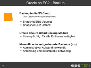 Oracle on EC2 - Backup

     Backup in die S3 Cloud
       (Von Oracle und Amazon empfohlen)

      Snapshot EBS Volumes
      Snapshot EC2 Instanz

     Oracle Secure Cloud Backup Module
      Lizenzpflichtig, für alle Editionen verfügbar

     Manuelle oder zeitgesteuerte Backups (exp)
      Administrativer Aufwand notwendig
      Anbindung und Infrastruktur notwendig




13
 