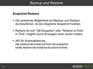 Backup and Restore

     Snapshot Restore

      Die einfachste Möglichkeit ein Backup und Restore
       durchzuführen, ist die integrierte Snapshot Funktion

      Restore ist vom “DB Snapshot” oder “Restore to Point
       in Time” möglich durch Erzeugen einer neuen Instanz

      API für Automatisierung:
       rds-restore-db-instance-from-db-snapshot
       orrds-restore-db-instance-to-point-in-time




29
 