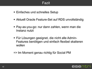 Fazit

      Einfaches und schnelles Setup

      Aktuell Oracle Feature-Set auf RDS unvollständig

      Pay-as-you-go: nur dann zahlen, wenn man die
       Instanz nutzt

      Für Lösungen geeignet, die nicht alle Admin-
       Features benötigen und einfach flexibel skalieren
       wollen

     => Im Moment genau richtig für Social PM



42
 