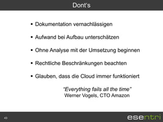 Dont„s

      Dokumentation vernachlässigen

      Aufwand bei Aufbau unterschätzen

      Ohne Analyse mit der Umsetzung beginnen

      Rechtliche Beschränkungen beachten

      Glauben, dass die Cloud immer funktioniert

                  “Everything fails all the time”
                  Werner Vogels, CTO Amazon



43
 