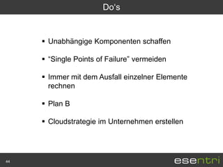 Do„s


      Unabhängige Komponenten schaffen

      “Single Points of Failure” vermeiden

      Immer mit dem Ausfall einzelner Elemente
       rechnen

      Plan B

      Cloudstrategie im Unternehmen erstellen




44
 