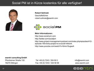 Social PM ist in Kürze kostenlos für alle verfügbar!


                               Robert Szilinski
                               Geschäftsführer
                               robert.szilinski@esentri.com




                               Mehr Informationen:
                               http://www.social-pm.com
                               http://twitter.com/socialpm
                               http://www.project-management-podcast.com/index.php/episodes/412-
                               episode-190-every-project-is-a-social-network
                               http://www.youtube.com/watch?v=fdms1SugaxA




     esentri consulting GmbH
     Pforzheimer Straße 132    Tel +49 (0) 7243 / 354 90 0                  info@esentri.com
     76275 Ettlingen           Fax +49 (0) 7243 / 354 90 99                  www.esentri.com


17
 