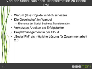 Von der Social Business Transformation zu Social
                          PM

      • Warum (IT-) Projekte wirklich scheitern
      • Die Gesellschaft im Wandel
         – Elemente der Social Business Transformation
      • Vernetztes Arbeiten als Erfolgsfaktor
      • Projektmanagement in der Cloud
      • „Social PM“ als mögliche Lösung für Zusammenarbeit
        2.0




2
 