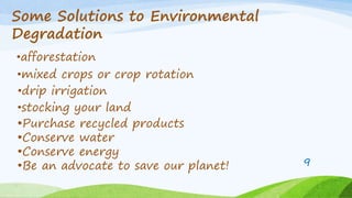 Some Solutions to Environmental
Degradation
•afforestation
•drip irrigation
•mixed crops or crop rotation
•stocking your land
•Purchase recycled products
•Conserve water
•Conserve energy
•Be an advocate to save our planet! 9
 