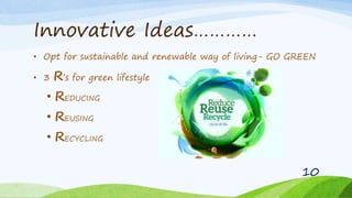 Innovative Ideas…………
• Opt for sustainable and renewable way of living- GO GREEN
• 3 R’s for green lifestyle
• REDUCING
• REUSING
• RECYCLING
10
 