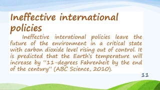 Ineffective international
policies
Ineffective interational policies leave the
future of the environment in a critical state
with carbon dioxide level rising out of control. It
is predicted that the Earth’s temperature will
increase by “11-degrees Fahrenheit by the end
of the century” (ABC Science, 2010).
11
 