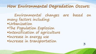 How Environmental Degradation Occurs:
Environmental changes are based on
many factors including:
Urbanization
The Population Explosion
Intensification of agriculture
Increase in energy use
Increase in transportation
3
 