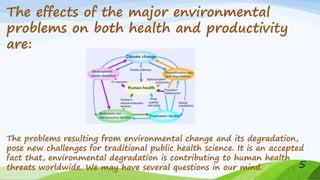 The effects of the major environmental
problems on both health and productivity
are:
The problems resulting from environmental change and its degradation,
pose new challenges for traditional public health science. It is an accepted
fact that, environmental degradation is contributing to human health
threats worldwide. We may have several questions in our mind. 5
 