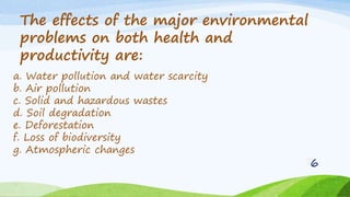 a. Water pollution and water scarcity
b. Air pollution
c. Solid and hazardous wastes
d. Soil degradation
e. Deforestation
f. Loss of biodiversity
g. Atmospheric changes
The effects of the major environmental
problems on both health and
productivity are:
6
 